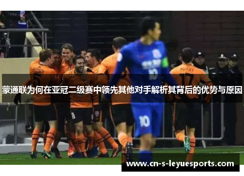 蒙通联为何在亚冠二级赛中领先其他对手解析其背后的优势与原因