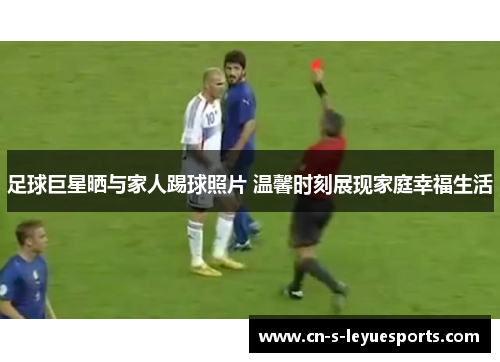 足球巨星晒与家人踢球照片 温馨时刻展现家庭幸福生活