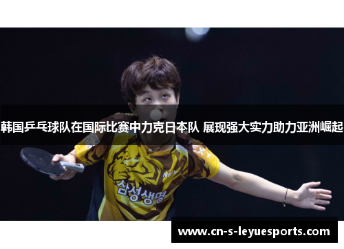 韩国乒乓球队在国际比赛中力克日本队 展现强大实力助力亚洲崛起