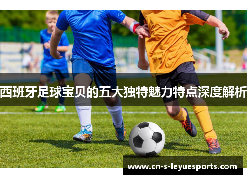 西班牙足球宝贝的五大独特魅力特点深度解析