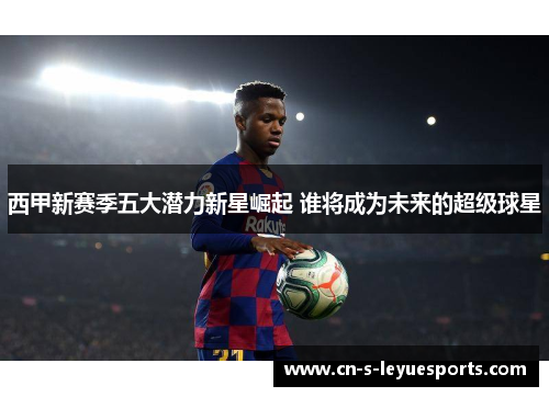 西甲新赛季五大潜力新星崛起 谁将成为未来的超级球星