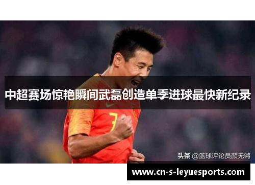 中超赛场惊艳瞬间武磊创造单季进球最快新纪录