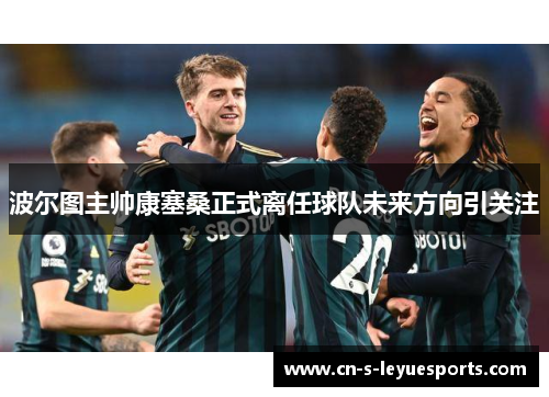 波尔图主帅康塞桑正式离任球队未来方向引关注